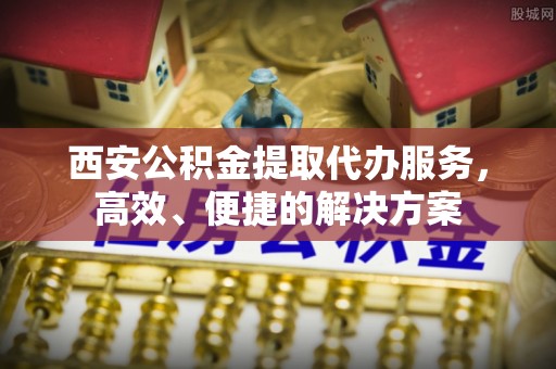长丰西安公积金提取代办服务，高效、便捷的解决方案