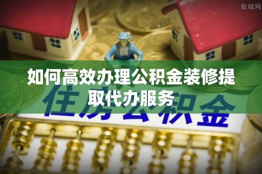 长丰如何高效办理公积金装修提取代办服务
