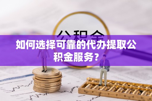 长丰如何选择可靠的代办提取公积金服务？