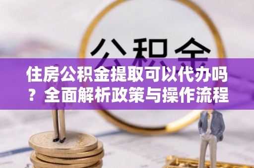 长丰住房公积金提取可以代办吗？全面解析政策与操作流程