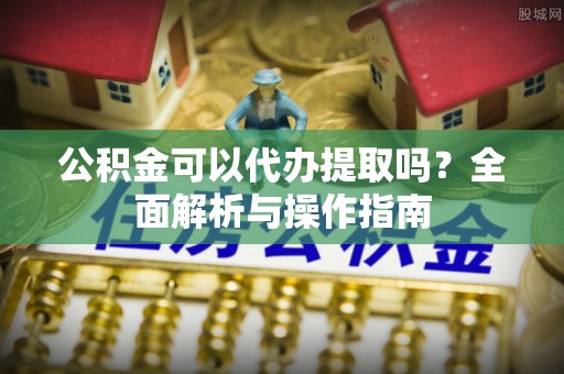 长丰公积金可以代办提取吗？全面解析与操作指南