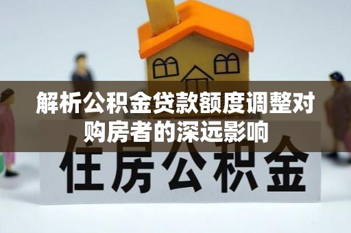 长丰解析公积金贷款额度调整对购房者的深远影响