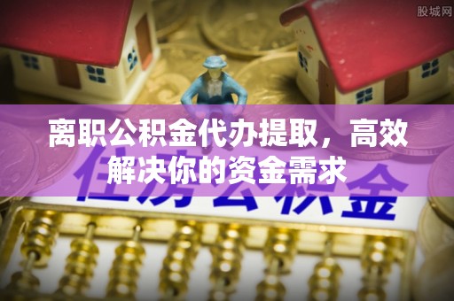 长丰离职公积金代办提取，高效解决你的资金需求