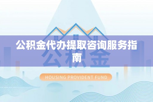 长丰公积金代办提取咨询服务指南