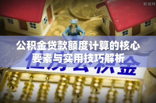 长丰公积金贷款额度计算的核心要素与实用技巧解析