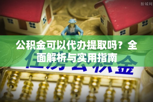 长丰公积金可以代办提取吗？全面解析与实用指南