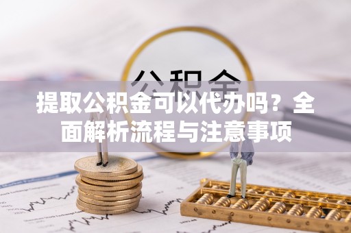 长丰提取公积金可以代办吗？全面解析流程与注意事项