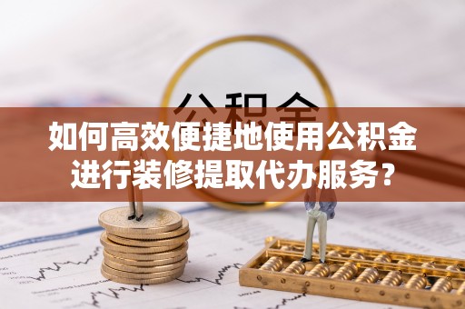 长丰如何高效便捷地使用公积金进行装修提取代办服务？