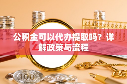 长丰公积金可以代办提取吗？详解政策与流程