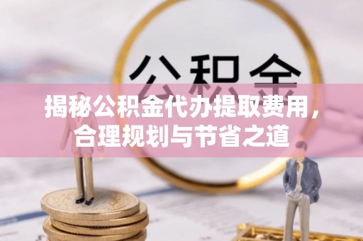 长丰揭秘公积金代办提取费用，合理规划与节省之道