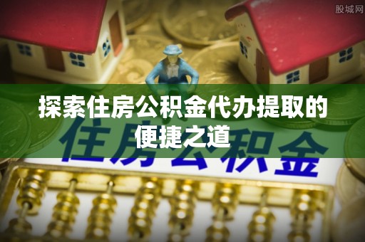 长丰探索住房公积金代办提取的便捷之道