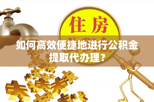 长丰如何高效便捷地进行公积金提取代办理？