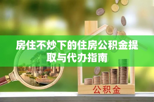 长丰房住不炒下的住房公积金提取与代办指南