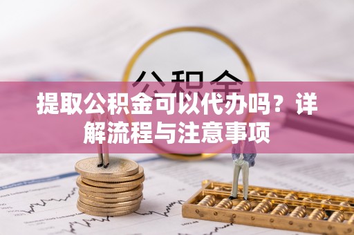 长丰提取公积金可以代办吗？详解流程与注意事项