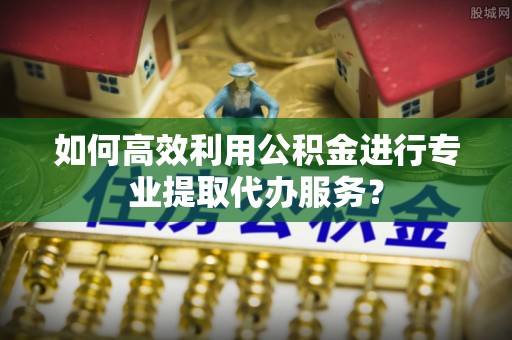 长丰如何高效利用公积金进行专业提取代办服务？
