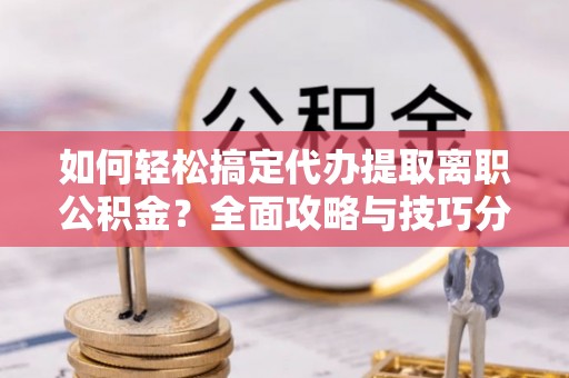 长丰如何轻松搞定代办提取离职公积金？全面攻略与技巧分享