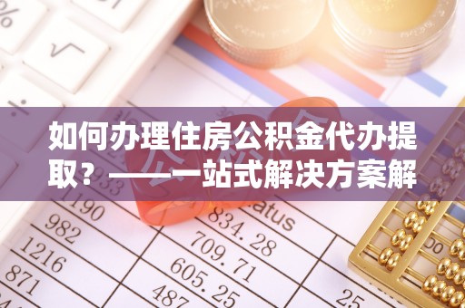 长丰如何办理住房公积金代办提取？——一站式解决方案解析