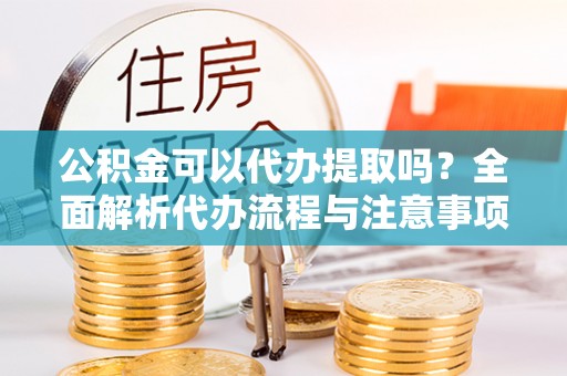 长丰公积金可以代办提取吗？全面解析代办流程与注意事项