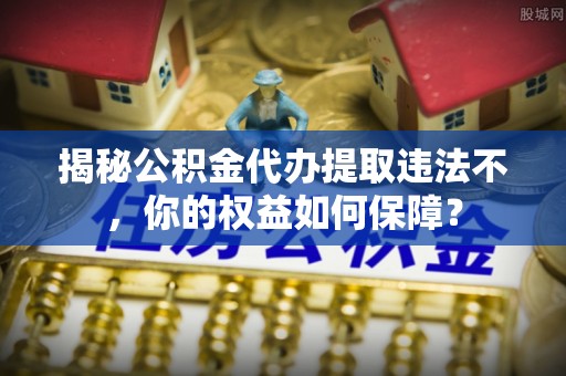 长丰揭秘公积金代办提取违法不，你的权益如何保障？