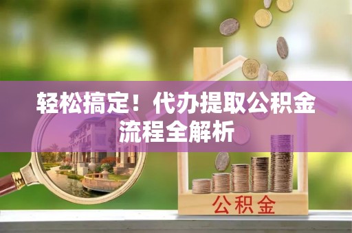 长丰轻松搞定！代办提取公积金流程全解析