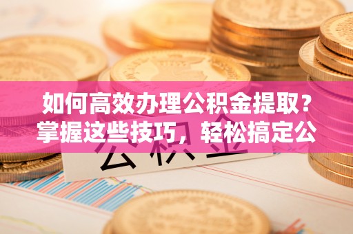长丰如何高效办理公积金提取？掌握这些技巧，轻松搞定公积金代办提取