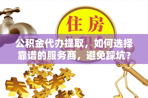 长丰公积金代办提取，如何选择靠谱的服务商，避免踩坑？